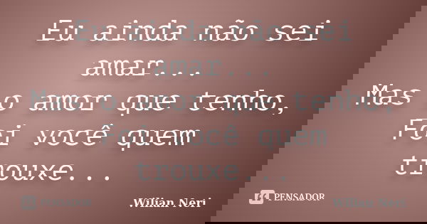 Eu ainda não sei amar... Mas o amor que tenho, Foi você quem trouxe...... Frase de Wilian Neri.
