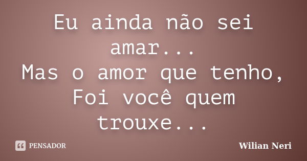 Eu ainda não sei amar... Mas o amor que tenho, Foi você quem trouxe...... Frase de Wilian Neri.