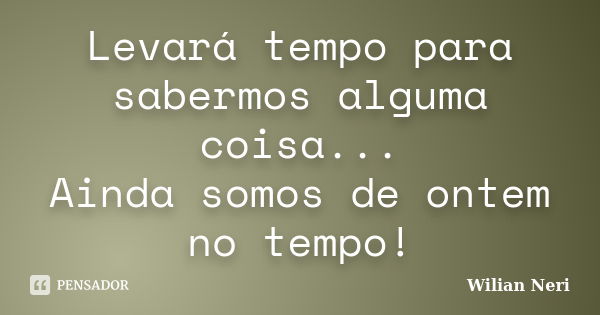 Levará tempo para sabermos alguma coisa... Ainda somos de ontem no tempo!... Frase de Wilian Neri.