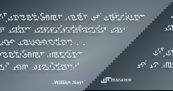 O problema não é deixar de dar assistência ou se ausentar... O problema maior é o mal em voltar!... Frase de Wilian Neri.