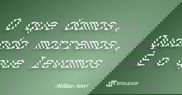 O que damos, Quando morremos, É o que levamos... Frase de Wilian Neri.