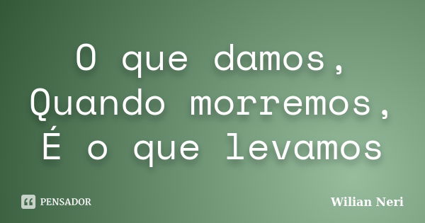 O que damos, Quando morremos, É o que levamos... Frase de Wilian Neri.