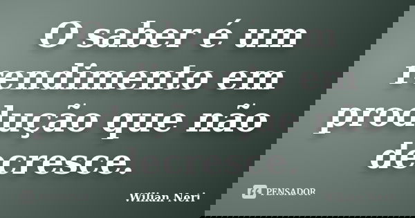O saber é um rendimento em produção que não decresce.... Frase de Wilian Neri.