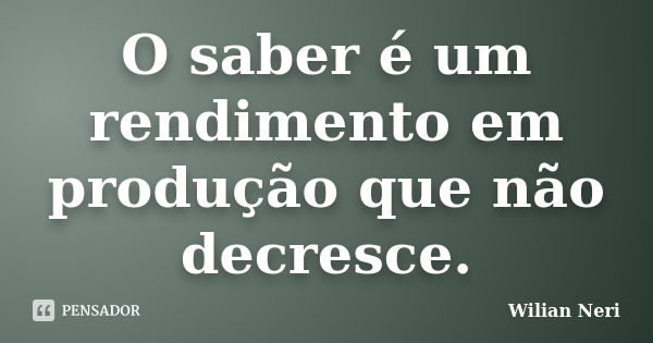 O saber é um rendimento em produção que não decresce.... Frase de Wilian Neri.