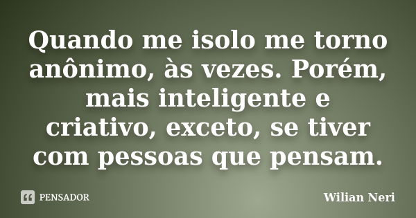 Quando me isolo me torno anônimo, às vezes. Porém, mais inteligente e criativo, exceto, se tiver com pessoas que pensam.... Frase de Wilian Neri.