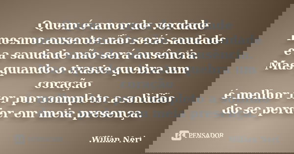 Quem é amor de verdade mesmo ausente não será saudade e a saudade não será ausência. Mas quando o traste quebra um coração é melhor ter por completo a solidão d... Frase de Wilian Neri.