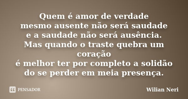 Quem é amor de verdade mesmo ausente não será saudade e a saudade não será ausência. Mas quando o traste quebra um coração é melhor ter por completo a solidão d... Frase de Wilian Neri.