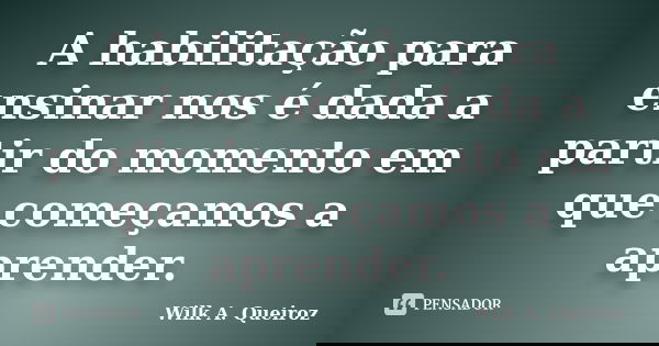 A habilitação para ensinar nos é dada a partir do momento em que começamos a aprender.... Frase de Wilk A. Queiroz.
