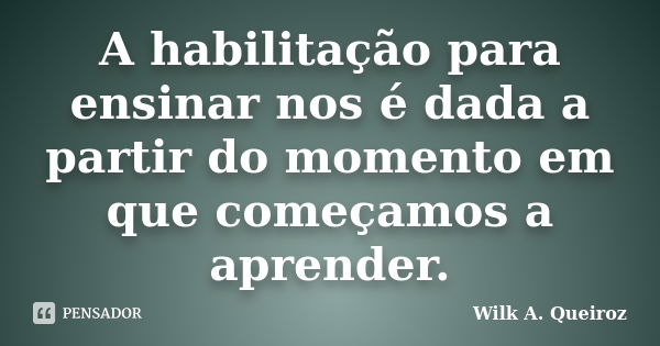 A habilitação para ensinar nos é dada a partir do momento em que começamos a aprender.... Frase de Wilk A. Queiroz.