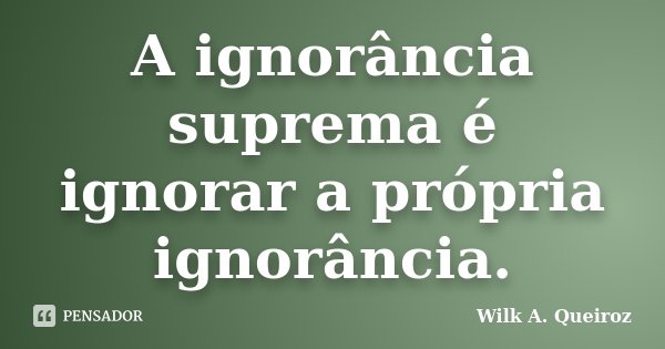 A ignorância suprema é ignorar a própria ignorância.... Frase de Wilk A. Queiroz.