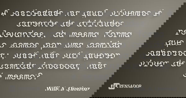 A sociedade na qual vivemos é carente de atitudes relevantes, da mesma forma que o somos por uma comida saborosa; você não vai querer viver de comida insossa, n... Frase de Wilk A. Queiroz.