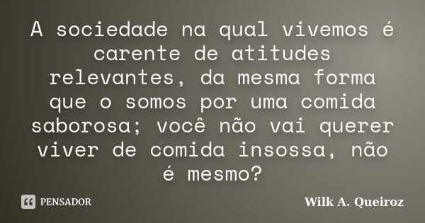 A sociedade na qual vivemos é carente de atitudes relevantes, da mesma forma que o somos por uma comida saborosa; você não vai querer viver de comida insossa, n... Frase de Wilk A. Queiroz.