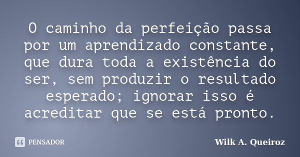 O caminho da perfeição passa por um aprendizado constante, que dura toda a existência do ser, sem produzir o resultado esperado; ignorar isso é acreditar que se... Frase de Wilk A. Queiroz.