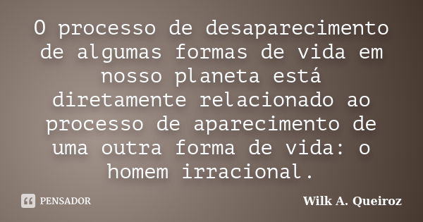 O processo de desaparecimento de algumas formas de vida em nosso planeta está diretamente relacionado ao processo de aparecimento de uma outra forma de vida: o ... Frase de Wilk A. Queiroz.