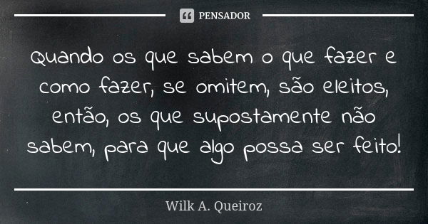 Quando os que sabem o que fazer e como fazer, se omitem, são eleitos, então, os que supostamente não sabem, para que algo possa ser feito!... Frase de Wilk A. Queiroz.