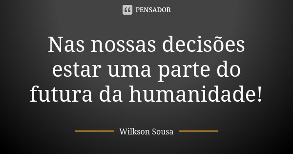 Nas nossas decisões estar uma parte do futura da humanidade!... Frase de Wilkson Sousa.