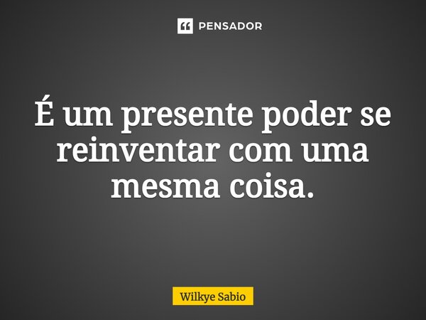 ⁠É um presente poder se reinventar com uma mesma coisa.... Frase de Wilkye Sabio.