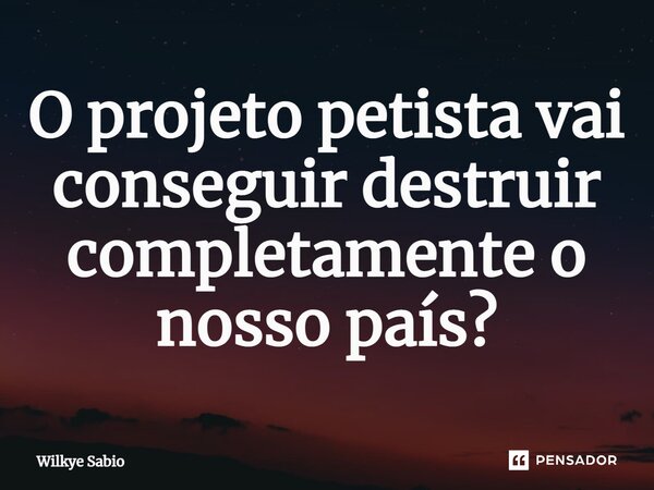 O projeto petista vai conseguir destruir completamente o nosso país?... Frase de Wilkye Sabio.