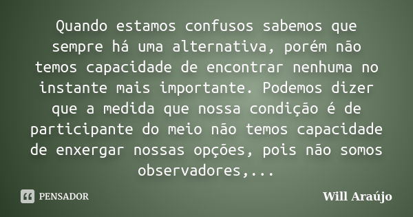 Quando estamos confusos sabemos que sempre há uma alternativa, porém não temos capacidade de encontrar nenhuma no instante mais importante. Podemos dizer que a ... Frase de Will Araújo.