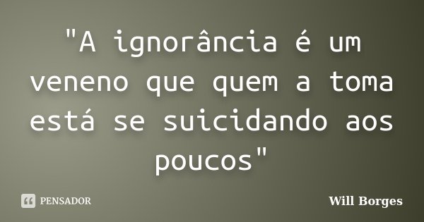 "A ignorância é um veneno que quem a toma está se suicidando aos poucos"... Frase de Will Borges.