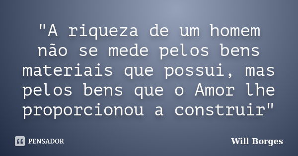 "A riqueza de um homem não se mede pelos bens materiais que possui, mas pelos bens que o Amor lhe proporcionou a construir"... Frase de Will Borges.