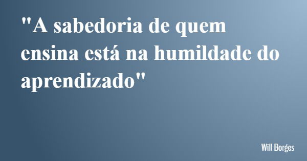 "A sabedoria de quem ensina está na humildade do aprendizado"... Frase de Will Borges.