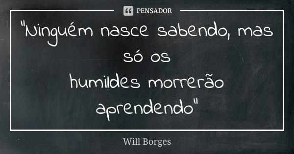 "Ninguém nasce sabendo, mas só os humildes morrerão aprendendo"... Frase de Will Borges.