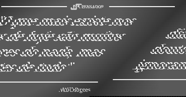 "O que mais existe nos dias de hoje são muitos doutores do nada, mas ignorantes de tudo"... Frase de Will Borges.