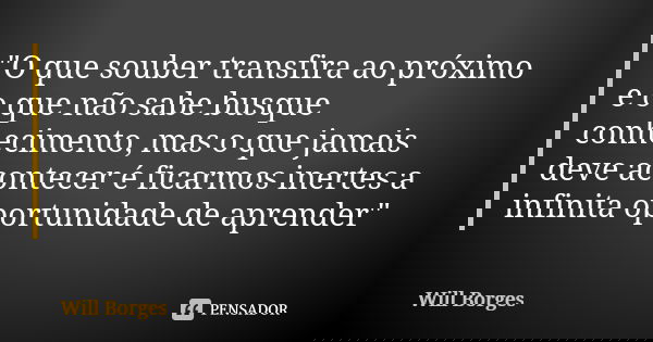 "O que souber transfira ao próximo e o que não sabe busque conhecimento, mas o que jamais deve acontecer é ficarmos inertes a infinita oportunidade de apre... Frase de Will Borges.
