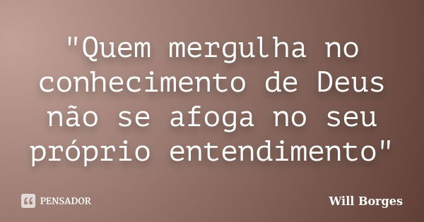 "Quem mergulha no conhecimento de Deus não se afoga no seu próprio entendimento"... Frase de Will Borges.