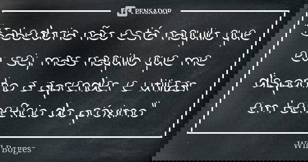 "Sabedoria não está naquilo que eu sei, mas naquilo que me disponho a aprender e utilizar em benefício do próximo"... Frase de Will Borges.