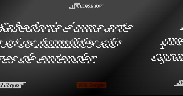 Sabedoria é uma arte que só os humildes são capazes de entender.... Frase de Will Borges.