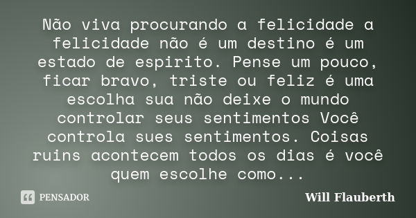 Não viva procurando a felicidade a felicidade não é um destino é um estado de espirito. Pense um pouco, ficar bravo, triste ou feliz é uma escolha sua não deixe... Frase de Will Flauberth.