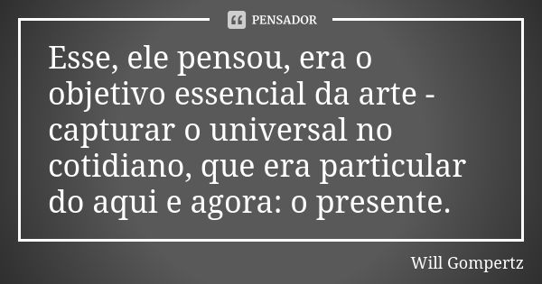 Esse, ele pensou, era o objetivo essencial da arte - capturar o universal no cotidiano, que era particular do aqui e agora: o presente.... Frase de Will Gompertz.