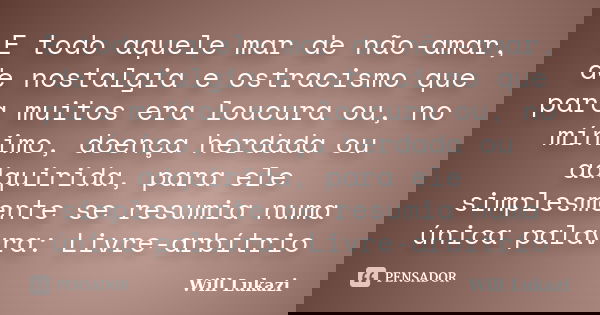 E todo aquele mar de não-amar, de nostalgia e ostracismo que para muitos era loucura ou, no mínimo, doença herdada ou adquirida, para ele simplesmente se resumi... Frase de Will Lukazi.