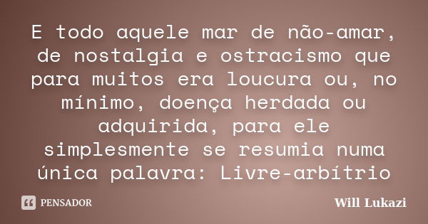 E todo aquele mar de não-amar, de nostalgia e ostracismo que para muitos era loucura ou, no mínimo, doença herdada ou adquirida, para ele simplesmente se resumi... Frase de Will Lukazi.