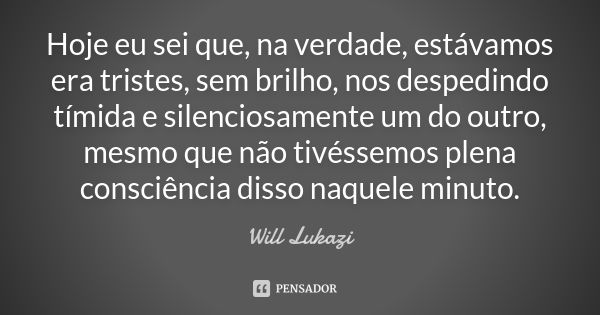 Hoje eu sei que, na verdade, estávamos era tristes, sem brilho, nos despedindo tímida e silenciosamente um do outro, mesmo que não tivéssemos plena consciência ... Frase de Will Lukazi.