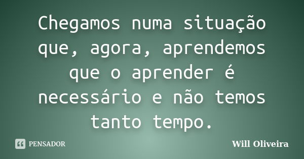 Chegamos numa situação que, agora, aprendemos que o aprender é necessário e não temos tanto tempo.... Frase de Will Oliveira.