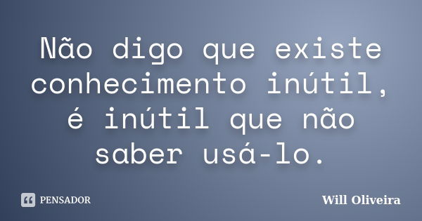 Não digo que existe conhecimento inútil, é inútil que não saber usá-lo.... Frase de Will Oliveira.