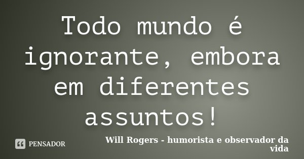 Todo mundo é ignorante, embora em diferentes assuntos!... Frase de Will Rogers - humorista e observador da vida.