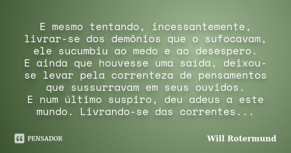 E mesmo tentando, incessantemente, livrar-se dos demônios que o sufocavam, ele sucumbiu ao medo e ao desespero. E ainda que houvesse uma saída, deixou-se levar ... Frase de Will Rotermund.