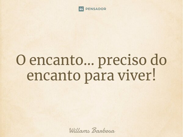⁠O encanto... preciso do encanto para viver!... Frase de Willams Barbosa.
