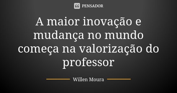 A maior inovação e mudança no mundo começa na valorização do professor... Frase de Willen Moura.