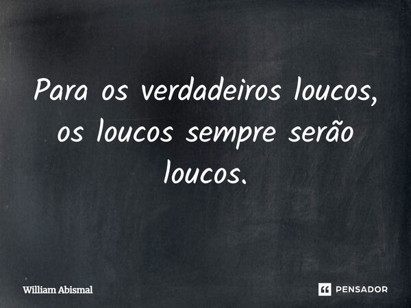 Para os verdadeiros loucos, os loucos sempre serão loucos.... Frase de William Abismal.