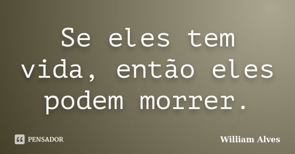 Se eles tem vida, então eles podem morrer.... Frase de William Alves.