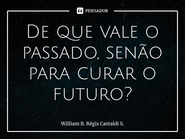 ⁠De que vale o passado, senão para curar o futuro?... Frase de William B. Régis Castaldi S..