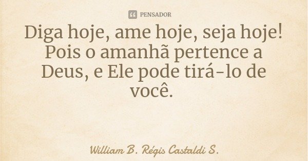 Diga hoje, ame hoje, seja hoje! Pois o amanhã pertence a Deus, e Ele pode tirá-lo de você.... Frase de William B. Régis Castaldi S..