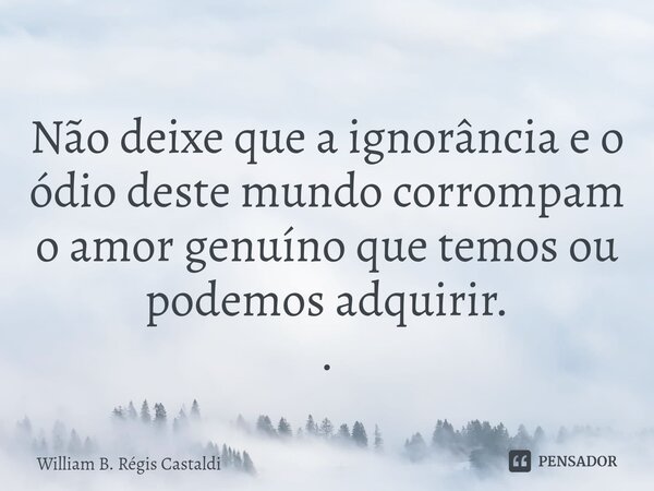 ⁠Não deixe que a ignorância e o ódio deste mundo corrompam o amor genuíno que temos ou podemos adquirir. .... Frase de William B. Régis Castaldi.