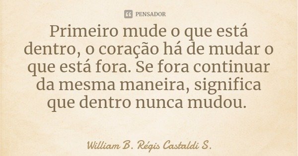 Primeiro mude o que está dentro, o coração há de mudar o que está fora. Se fora continuar da mesma maneira, significa que dentro nunca mudou.... Frase de William B. Régis Castaldi S..