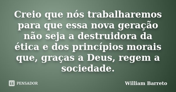 Creio que nós trabalharemos para que essa nova geração não seja a destruidora da ética e dos princípios morais que, graças a Deus, regem a sociedade.... Frase de William Barreto.